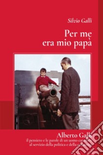 Per me era mio papà. Alberto galli il pensiero e le parole di un uomo cattolico al servizio della politica e della comunità libro di Galli Silvio