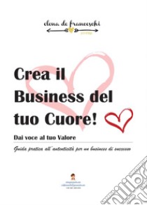 Crea il business del tuo cuore! libro di De Franceschi Elena G.