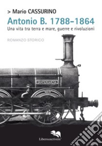 Antonio B. 1788-1864. Una vita tra terra e mare, guerre e rivoluzioni libro di Cassurino Mario