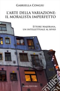 L'arte della variazione: il moralista imperfetto. Ettore Majorana, un intellettuale al bivio libro di Congiu Gabriella