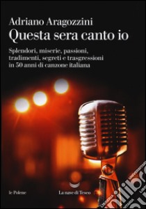 Questa sera canto io. Splendori, miserie, passioni, tradimenti, segreti e trasgressioni in 50 anni di canzone italiana libro di Aragozzini Adriano