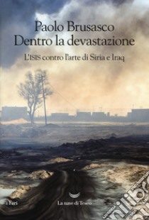 Dentro la devastazione. L'ISIS contro l'arte di Siria e Iraq libro di Brusasco Paolo