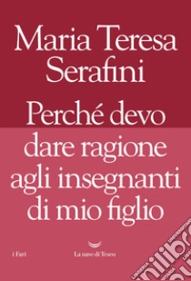 Perché devo dare ragione agli insegnanti di mio figlio libro di Serafini Maria Teresa