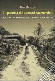 Il poeta di spessi cammini. Biografia romanzata di Felice Fischetti libro di Brescia Rita