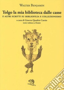 Tolgo la mia biblioteca dalle casse. E altri scritti su bibliofilia e collezionismo. Testo tedesco a fronte libro di Benjamin Walter; Quadrio Curzio G. (cur.)