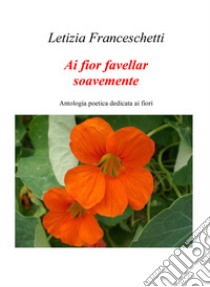 Ai fior favellar soavemente. Antologia poetica dedicata ai fiori libro di Franceschetti Letizia