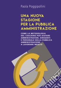 Una nuova stagione per la pubblica amministrazione. Come la metodologia del coaching può aiutare amministratori, dirigenti e personale della pubblica amministrazione a lavorare meglio libro di Poggipollini Paola