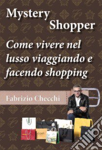 Mystery shopper. Come vivere nel lusso viaggiando e facendo shopping libro di Checchi Fabrizio