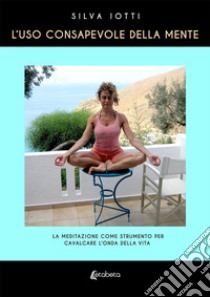 L'uso consapevole della mente. La meditazione come strumento per cavalcare l'onda della vita libro di Iotti Silva