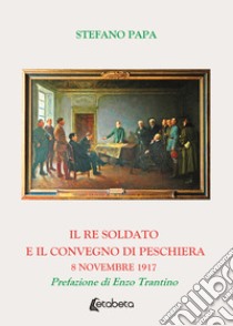 Il re soldato e il Convegno di Peschiera. 8 novembre 1917 libro di Papa Stefano