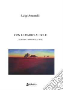 Con le radici al sole. Trapiantato due volte libro di Antonelli Luigi