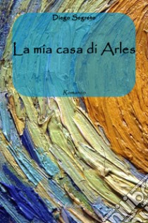 La mia casa di Arles libro di Segreto Diego