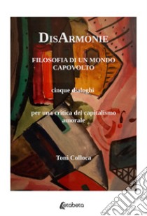 DisArmonie. Filosofia di un mondo capovolto. Cinque dialoghi per una critica del capitalismo amorale libro di Colloca Toni