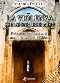 La violenza non appartiene a Dio. Relazioni omosessuali e accoglienza nella Chiesa libro di De Caro Antonio