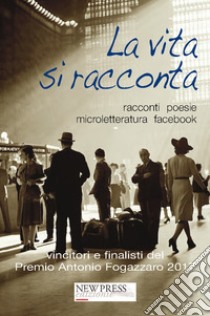 La vita si racconta. Racconti, poesie, microletteratura, facebook. Vincitori e finalisti del Premio Antonio Fogazzaro 2017 libro