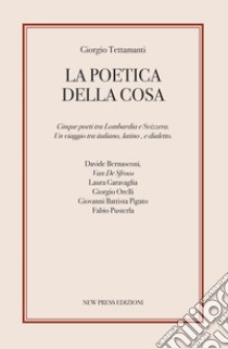 La poetica della cosa. Cinque poeti tra Lombardia e Svizzera. Un viaggio tra italiano, latino e dialetto libro di Tettamanti Giorgio