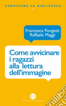 Come avvicinare i ragazzi alla lettura dell'immagine. Una proposta di lavoro per la biblioteca e la scuola libro di Pongetti Francesca; Maggi Raffaela