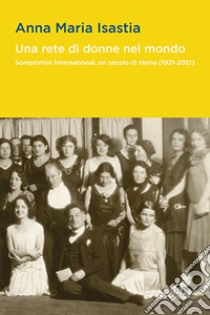 Una rete di donne nel mondo. Soroptimist International, un secolo di storia (1921-2021) libro di Isastia Anna Maria