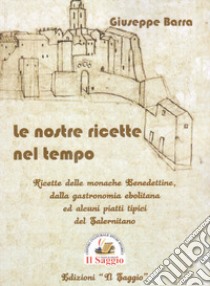 Le nostre ricette nel tempo. Ricette delle monache Benedettine dalla gastronomia ebolitana ed alcuni piatti tipici del Salernitano libro di Barra Giuseppe