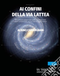 Ai confini della Via Lattea. Una guida per spiegarvi tutto quello che avreste voluto sapere sull'astronomia, ma non avete mai osato chiedere libro di Carbognani Albino