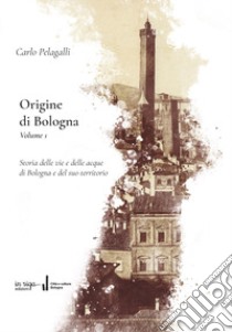 Origine di Bologna. Vol. 1: Storia delle vie e delle acque di Bologna e del suo territorio libro di Pelagalli Carlo