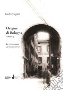 Origine di Bologna. Vol. 3: Le vie scomparse del centro storico libro di Pelagalli Carlo