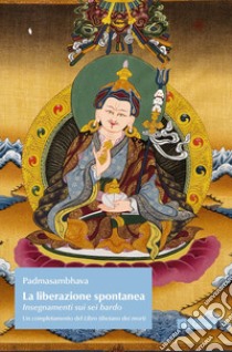 La liberazione spontanea. Insegnamenti sui sei bardo. Un completamento del Libro tibetano dei morti libro di Padmasambhava