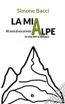 La mia Alpe. 40 anni di escursioni in una terra idilliaca libro di Bacci Simone