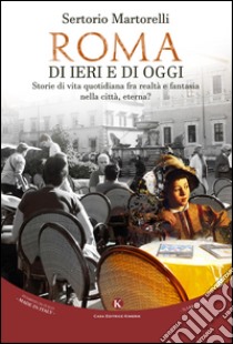 Roma di ieri e di oggi. Storie di vita quotidiana fra realtà e fantasia nella città, eterna? libro di Martorelli Sertorio