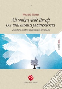 All'ombra delle tue ali per una mistica postmoderna. In dialogo con Dio in un mondo senza Dio libro di Illiceto Michele