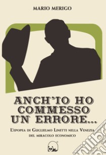 Anch'io ho commesso un errore... L'epopea di Guglielmo Linetti nella Venezia del miracolo economico libro di Merigo Mario