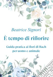 È tempo di rifiorire. Guida pratica ai fiori di Bach per uomo e animale libro di Signori Beatrice