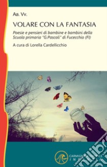 Volare con la fantasia. Poesie e pensieri di bambine e bambine della Scuola Primaria «G. Pascoli» di Fucecchio (FI) libro di Cardellicchio L. (cur.)