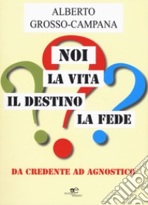 Noi, la vita, il destino, la fede. Da credente ad agnostico libro di Grosso Campana Alberto