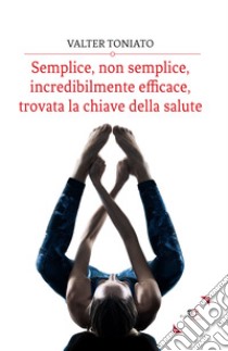 Semplice, non semplice, incredibilmente efficace, trovata la chiave della salute libro di Toniato Valter