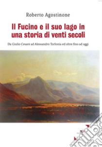 Il Fucino e il suo lago in una storia di venti secoli. Da Giulio Cesare ad Alessandro Torlonia ed oltre fino ad oggi libro di Agostinone Roberto