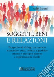 Soggetti, beni e relazioni. Prospettive di dialogo tra pensiero economico, etico, politico e giuridico attorno a principio-persona e organizzazione sociale libro di Barani Azio