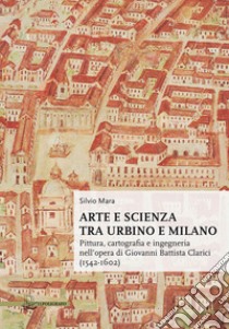 Arte e scienza tra Urbino e Milano. Pittura, cartografia e ingegneria nell'opera di Giovanni Battista Clarici (1542-1602) libro di Mara Silvio