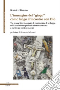 L'immagine del «giogo» come luogo d'incontro con Dio. Tra peso e libertà, aspetti di continuità e di sviluppo nella tradizione spirituale ebraico-cristiana a partire da Matteo 11,28-30 libro di Rizzato Beatrice