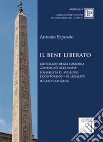 Il bene liberato. Riutilizzo degli immobili confiscati alle mafie possibilità di sviluppo e contorsioni di legalita. Il caso Campania libro di Esposito Antonio