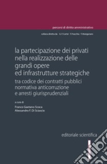 La partecipazione dei privati nella realizzazione delle grandi opere ed infrastrutture strategiche. Tra codice dei contratti pubblici normativa anticorruzione e arresti giurisprudenziali libro di Scoca F. G. (cur.); Di Sciascio A. F. (cur.)