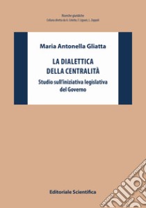 La dialettica della centralità. Studio sull'iniziativa legislativa del Governo libro di Gliatta Maria Antonella