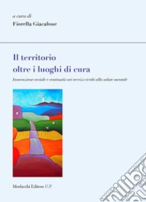 Il territorio oltre i luoghi di cura. Innovazione sociale e continuità nei servizi rivolti alla salute mentale libro di Giacalone F. (cur.)