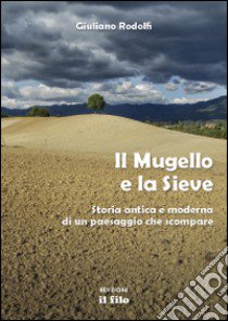 Il Mugello e la Sieve. Storia antica e moderna di un paesaggio che scompare libro di Rodolfi Giuliano