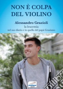 Non è colpa del violino. Alessandro Grazioli, la leucemia nel suo diario e in quello del papà Graziano. Con QR Code libro di Grazioli Alessandro; Grazioli Graziano