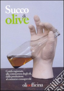 Succo di olive. Guida ragionata alla conoscenza degli oli, dalla produzione al consumo consapevole libro