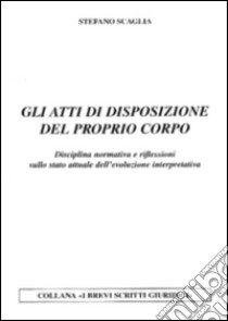 Gli atti di disposizione del proprio corpo. Disciplina normativa e riflessioni sullo stato attuale dell'evoluzione interpretativa libro di Scaglia Stefano