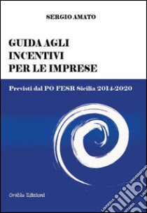 Guida agli incentivi per le imprese. Previsti dal PO FESR Sicilia 2014-2020 libro di Amato Sergio