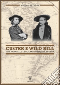 Custer e Wild Bill. Vite parallele di due miti della frontiera libro di Di Grazia Massimo