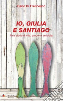 Io, Giulia e Santiago. Una storia di vita, amore e amicizia libro di Di Francesco Carlo